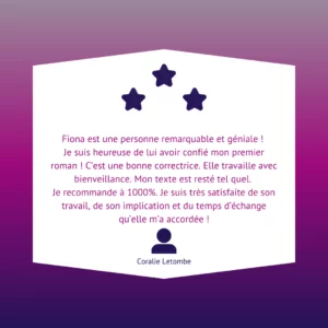 Fiona est une personne remarquable et géniale ! Je suis heureuse de lui avoir confié mon premier roman ! C’est une bonne correctrice. Elle travaille avec bienveillance. Mon texte est resté tel quel. Je recommande à 1000%. Je suis très satisfaite de son travail, de son implication et du temps d’échange qu’elle m’a accordée !