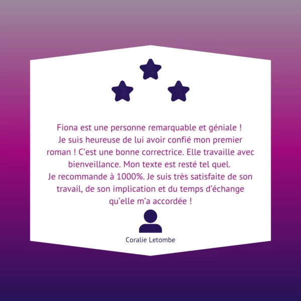 Fiona est une personne remarquable et géniale ! Je suis heureuse de lui avoir confié mon premier roman ! C’est une bonne correctrice. Elle travaille avec bienveillance. Mon texte est resté tel quel. Je recommande à 1000%. Je suis très satisfaite de son travail, de son implication et du temps d’échange qu’elle m’a accordée !