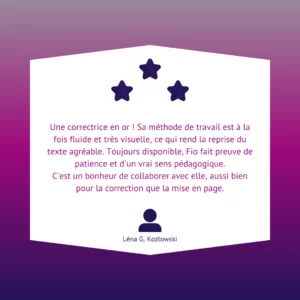 Une correctrice en or ! Sa méthode de travail est à la fois fluide et très visuelle, ce qui rend la reprise du texte agréable. Toujours disponible, Fio fait preuve de patience et d'un vrai sens pédagogique. C'est un bonheur de collaborer avec elle, aussi bien pour la correction que la mise en page.