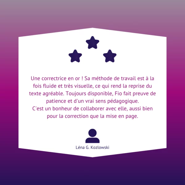 Une correctrice en or ! Sa méthode de travail est à la fois fluide et très visuelle, ce qui rend la reprise du texte agréable. Toujours disponible, Fio fait preuve de patience et d'un vrai sens pédagogique. C'est un bonheur de collaborer avec elle, aussi bien pour la correction que la mise en page.