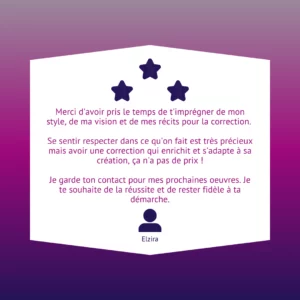 Merci d'avoir pris le temps de t'imprégner de mon style, de ma vision et de mes récits pour la correction. Se sentir respecter dans ce qu'on fait est très précieux mais avoir une correction qui enrichit et s'adapte à sa création, ça n'a pas de prix ! Je garde ton contact pour mes prochaines oeuvres. Je te souhaite de la réussite et de rester fidèle à ta démarche.