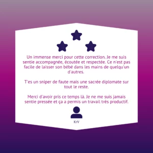 Un immense merci pour cette correction. Je me suis sentie accompagnée, écoutée et respectée. Ce n'est pas facile de laisser son bébé dans les mains de quelqu'un d'autres. T'es un sniper de faute mais une sacrée diplomate sur tout le reste. Merci d'avoir pris ce temps là. Je ne me suis jamais sentie pressée et ça a permis un travail très productif.