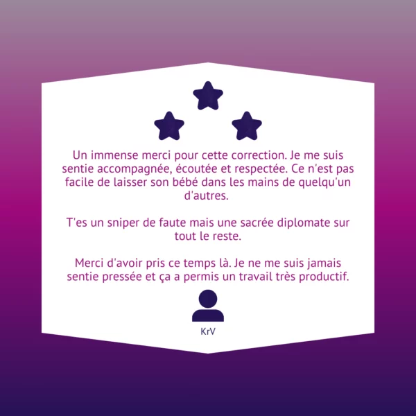 Un immense merci pour cette correction. Je me suis sentie accompagnée, écoutée et respectée. Ce n'est pas facile de laisser son bébé dans les mains de quelqu'un d'autres. T'es un sniper de faute mais une sacrée diplomate sur tout le reste. Merci d'avoir pris ce temps là. Je ne me suis jamais sentie pressée et ça a permis un travail très productif.